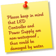 Please keep in mind that LED Controller and Power Supply are   non-waterproof , thus could be damaged by water.